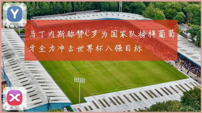 马丁内斯称赞C罗为国家队榜样葡萄牙全力冲击世界杯八强目标