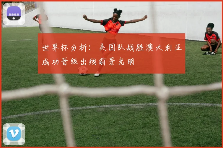世界杯分析：美国队战胜澳大利亚成功晋级出线前景光明