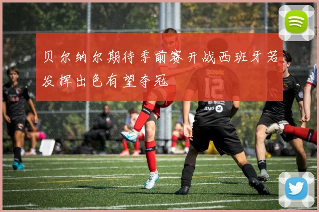 贝尔纳尔期待季前赛开战西班牙若发挥出色有望夺冠