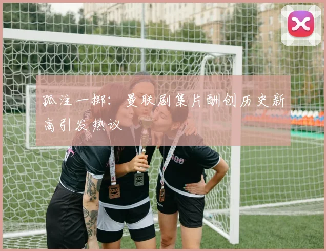 孤注一掷：曼联剧集片酬创历史新高引发热议