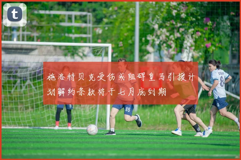 施洛特贝克受伤或阻碍皇马引援计划解约条款将于七月底到期
