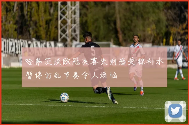 哈弗茨谈欧冠决赛失利感受称补水暂停打乱节奏令人烦恼