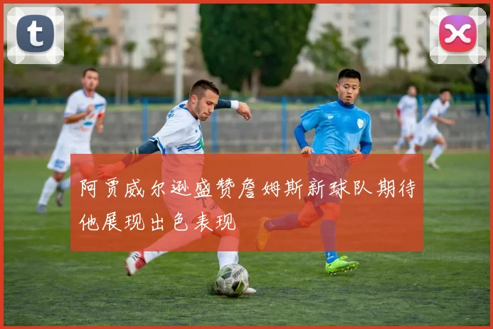 阿贾威尔逊盛赞詹姆斯新球队期待他展现出色表现