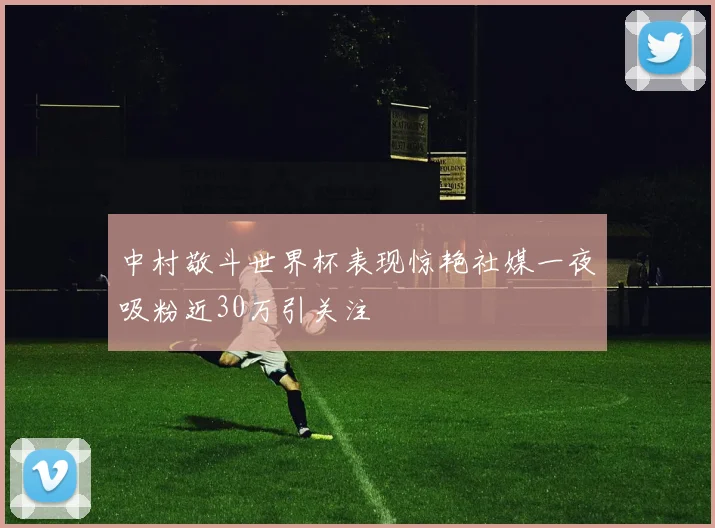 中村敬斗世界杯表现惊艳社媒一夜吸粉近30万引关注
