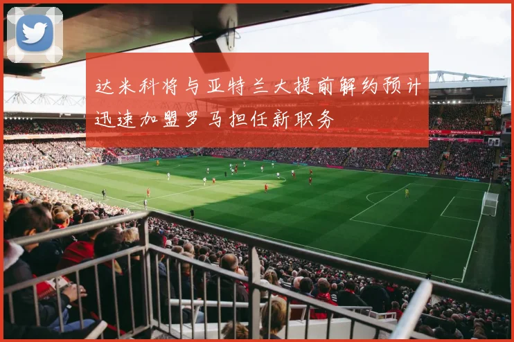 达米科将与亚特兰大提前解约预计迅速加盟罗马担任新职务