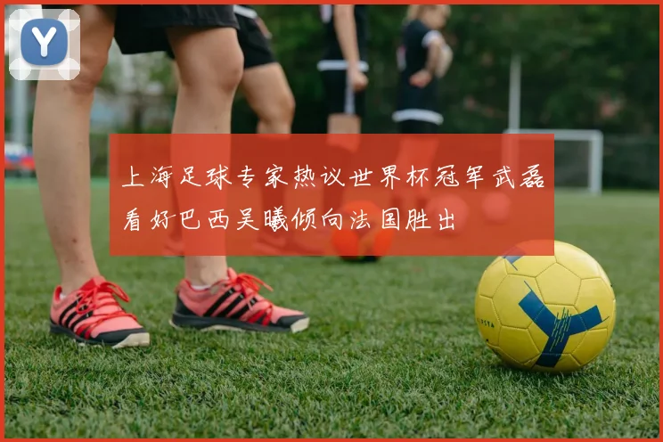 上海足球专家热议世界杯冠军武磊看好巴西吴曦倾向法国胜出