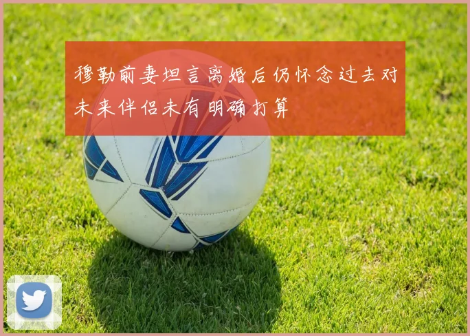 穆勒前妻坦言离婚后仍怀念过去对未来伴侣未有明确打算