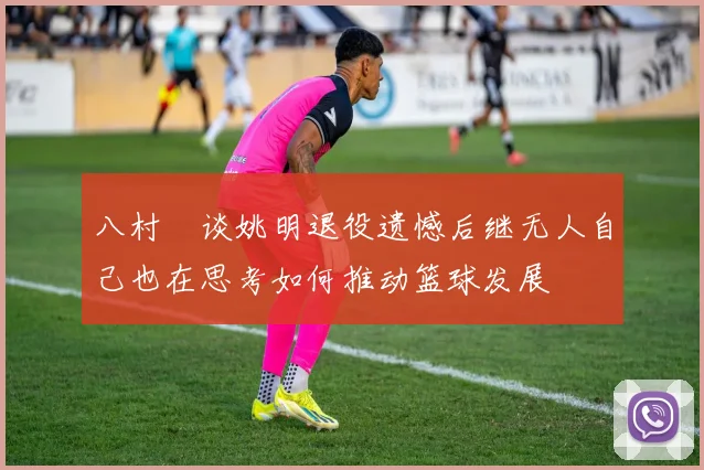八村塁谈姚明退役遗憾后继无人自己也在思考如何推动篮球发展