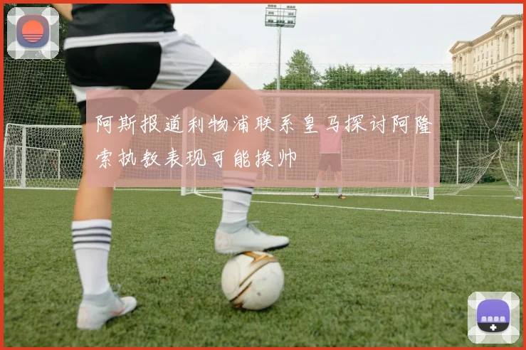 阿斯报道利物浦联系皇马探讨阿隆索执教表现可能换帅