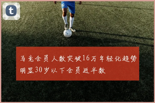 马竞会员人数突破16万年轻化趋势明显30岁以下会员近半数