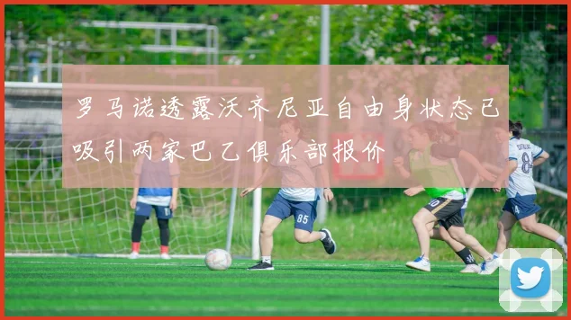 罗马诺透露沃齐尼亚自由身状态已吸引两家巴乙俱乐部报价