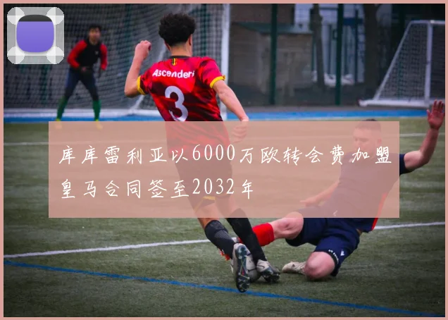 库库雷利亚以6000万欧转会费加盟皇马合同签至2032年