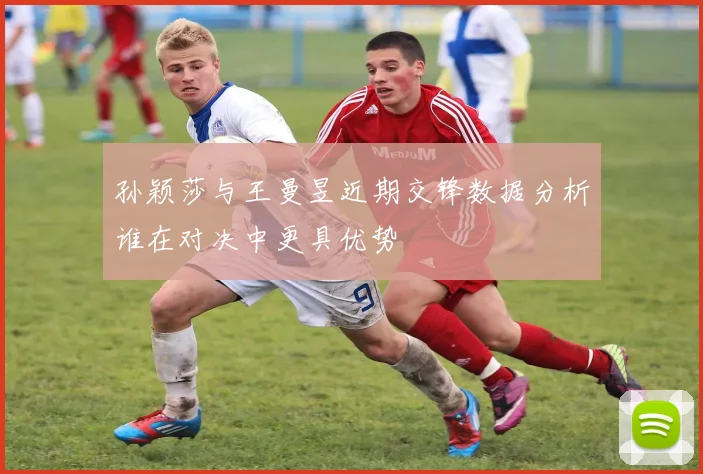 孙颖莎与王曼昱近期交锋数据分析谁在对决中更具优势