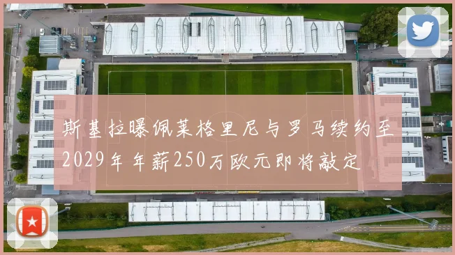 斯基拉曝佩莱格里尼与罗马续约至2029年年薪250万欧元即将敲定