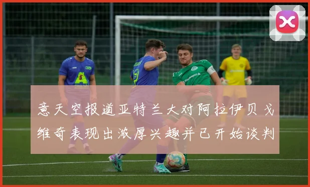 意天空报道亚特兰大对阿拉伊贝戈维奇表现出浓厚兴趣并已开始谈判