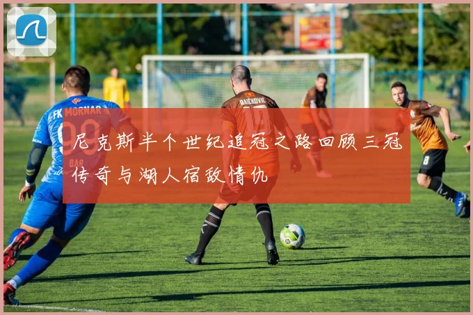 尼克斯半个世纪追冠之路回顾三冠传奇与湖人宿敌情仇