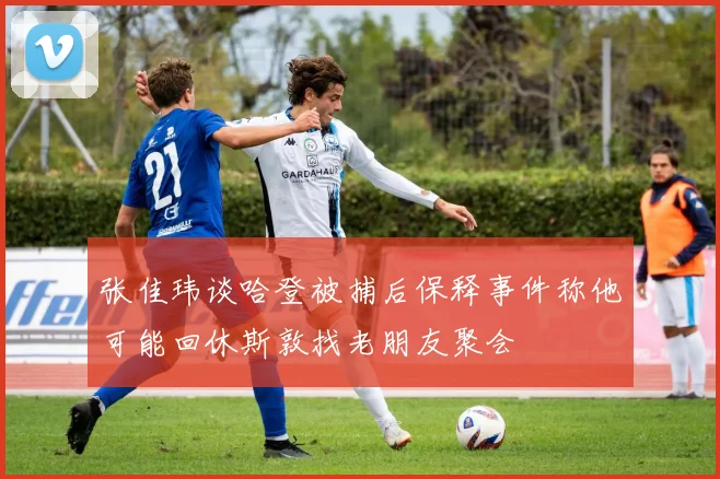 张佳玮谈哈登被捕后保释事件称他可能回休斯敦找老朋友聚会