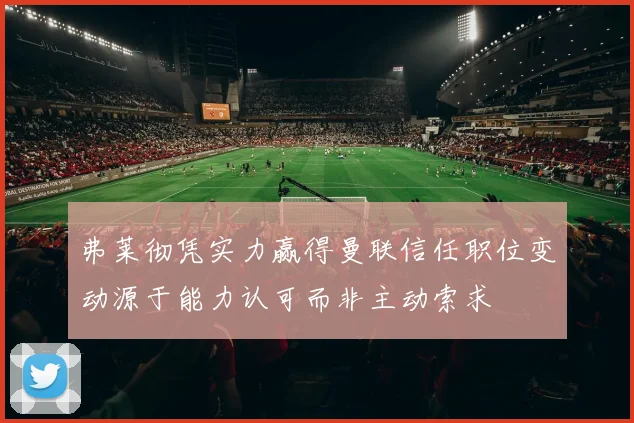 弗莱彻凭实力赢得曼联信任职位变动源于能力认可而非主动索求