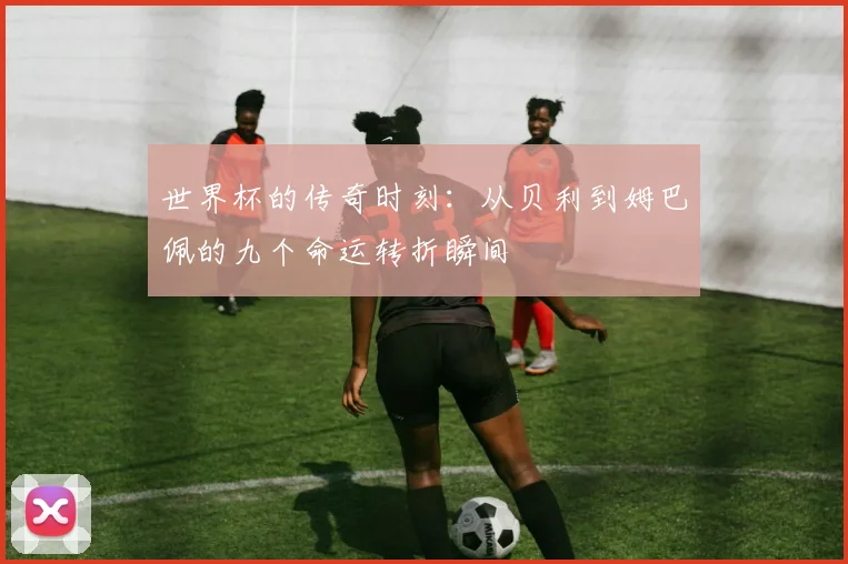 世界杯的传奇时刻：从贝利到姆巴佩的九个命运转折瞬间